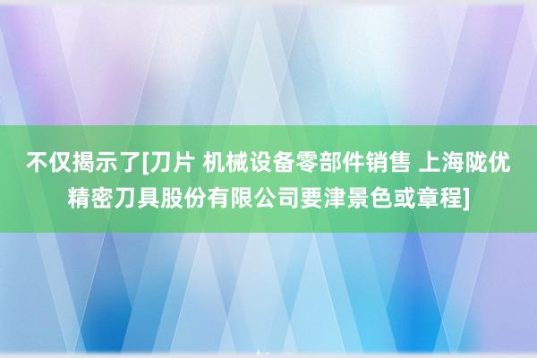 不仅揭示了[刀片 机械设备零部件销售 上海陇优精密刀具股份有限公司要津景色或章程]