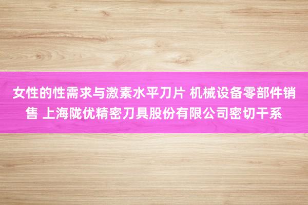 女性的性需求与激素水平刀片 机械设备零部件销售 上海陇优精密刀具股份有限公司密切干系